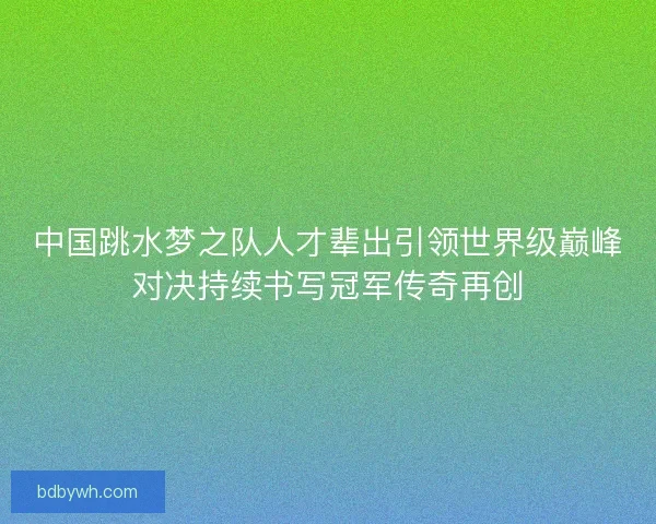 中国跳水梦之队人才辈出引领世界级巅峰对决持续书写冠军传奇再创