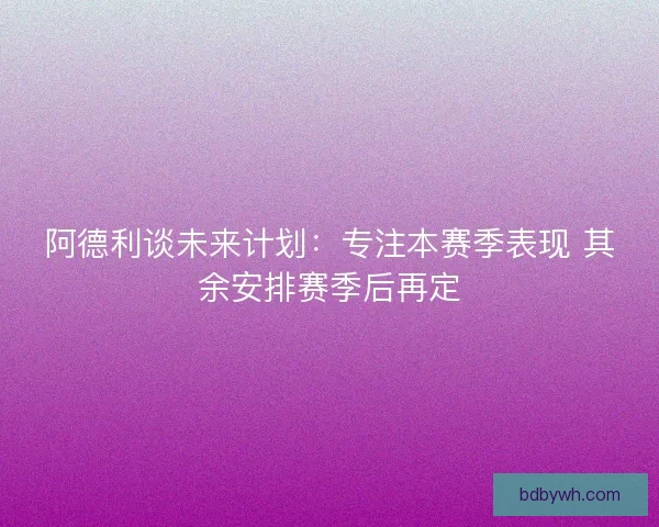 阿德利谈未来计划：专注本赛季表现 其余安排赛季后再定
