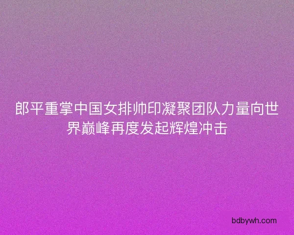 郎平重掌中国女排帅印凝聚团队力量向世界巅峰再度发起辉煌冲击