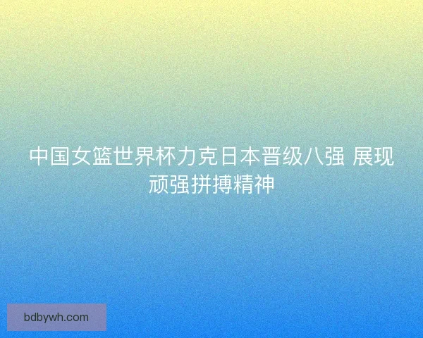 中国女篮世界杯力克日本晋级八强 展现顽强拼搏精神