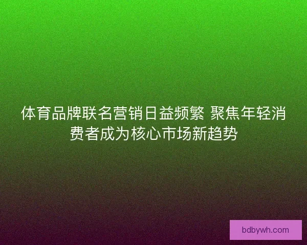 体育品牌联名营销日益频繁 聚焦年轻消费者成为核心市场新趋势