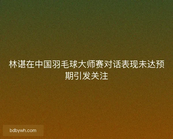 林谌在中国羽毛球大师赛对话表现未达预期引发关注