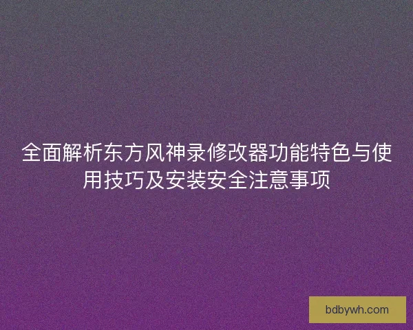 全面解析东方风神录修改器功能特色与使用技巧及安装安全注意事项